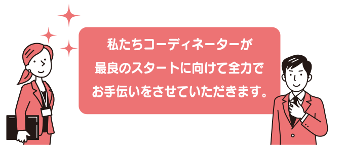 私たちコーディネーターが最良のスタートに向けて全力でお手伝いをさせていただきます。
